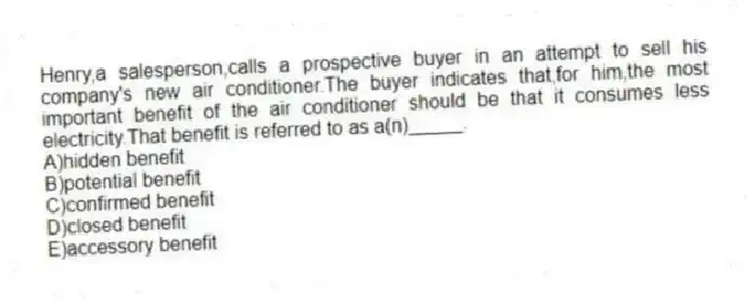 Henry,a salesperson,calls a prospective buyer in an attempt to sell his company's new air conditioner.The buyer indicates that,for him,the most important benefit of the air conditioner should be that it consumes less electricity.That benefit is referred to as a(n)_____.
A)hidden benefit
B)potential benefit
C)confirmed benefit
D)closed benefit
E)accessory benefit