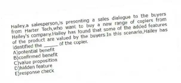 Hailey,a salesperson,is presenting a sales dialogue to the buyers from Harter Tech,who want to buy a new range of copiers from Hailey's company.Hailey has found that some of the added features of the product are valued by the buyers.In this scenario,Hailey has identified the _____ of the copier.
A)potential benefit
B)confirmed benefit
C)value proposition
D)hidden feature
E)response check