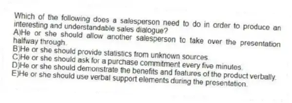 Which of the following does a salesperson need to do in order to produce an interesting and understandable sales dialogue?
A)He or she should allow another salesperson to take over the presentation halfway through.
B)He or she should provide statistics from unknown sources.
C)He or she should ask for a purchase commitment every five minutes.
D)He or she should demonstrate the benefits and features of the product verbally.
E)He or she should use verbal support elements during the presentation.