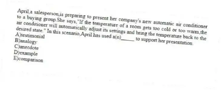 April,a salesperson,is preparing to present her company's new automatic air conditioner to a buying group.She says,"If the temperature of a room gets too cold or too warm,the air conditioner will automatically adjust its settings and bring the temperature back to the desired state." In this scenario,April has used a(n)_____ to support her presentation.
A)testimonial
B)analogy
C)anecdote
D)example
E)comparison