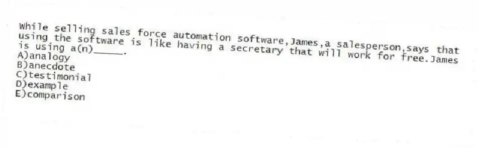 While selling sales force automation software,James,a salesperson,says that using the software is like having a secretary that will work for free.James is using a(n)_____.
A)analogy
B)anecdote
C)testimonial
D)example
E)comparison