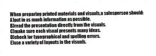 When preparing printed materials and visuals,a salesperson should:
A)put in as much information as possible.
B)read the presentation directly from the visuals.
C)make sure each visual presents many ideas.
D)check for typographical and spelling errors.
E)use a variety of layouts in the visuals.