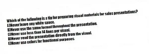 Which of the following is a tip for preparing visual materials for sales presentations?
A)Never leave any white space.
B)Never use the same format throughout the presentation.
C)Never use less than 14 lines per visual.
D)Never read the presentation directly from the visual.
E)Never use colors for functional purposes.