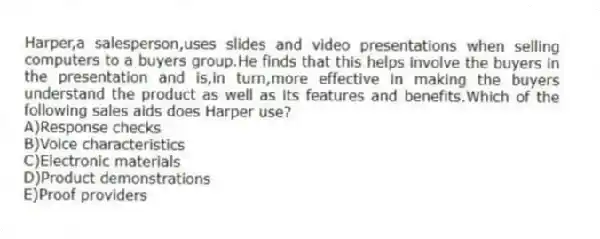 Harper,a salesperson,uses slides and video presentations when selling computers to a buyers group.He finds that this helps involve the buyers in the presentation and is,in turn,more effective in making the buyers understand the product as well as its features and benefits.Which of the following sales aids does Harper use?
A)Response checks
B)Voice characteristics
C)Electronic materials
D)Product demonstrations
E)Proof providers