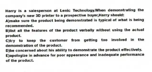 Harry is a salesperson at Lenic Technology.When demonstrating the company's new 3D printer to a prospective buyer,Harry should:​
A)​make sure the product being demonstrated is typical of what is being recommended.
B)list all the features of the product verbally without using the actual product.
C)​try to keep the customer from getting too involved in the demonstration of the product.
D)​be concerned about his ability to demonstrate the product effectively.
E)​apologize in advance for poor appearance and inadequate performance of the product.