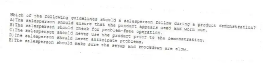 Which of the following guidelines should a salesperson follow during a product demonstration?
A)The salesperson should ensure that the product appears used and worn out.
B)The salesperson should check for problem-free operation.
C)The salesperson should never use the product prior to the demonstration.
D)The salesperson should never anticipate problems.
E)The salesperson should make sure the setup and knockdown are slow.