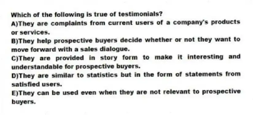Which of the following is true of testimonials?
A)They are complaints from current users of a company's products or services.
B)They help prospective buyers decide whether or not they want to move forward with a sales dialogue.
C)They are provided in story form to make it interesting and understandable for prospective buyers.
D)They are similar to statistics but in the form of statements from satisfied users.
E)They can be used even when they are not relevant to prospective buyers.