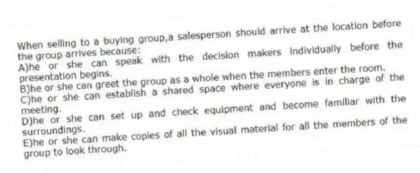 When selling to a buying group,a salesperson should arrive at the location before the group arrives because:
A)he or she can speak with the decision makers individually before the presentation begins.
B)he or she can greet the group as a whole when the members enter the room.
C)he or she can establish a shared space where everyone is in charge of the meeting.
D)he or she can set up and check equipment and become familiar with the surroundings.
E)he or she can make copies of all the visual material for all the members of the group to look through.