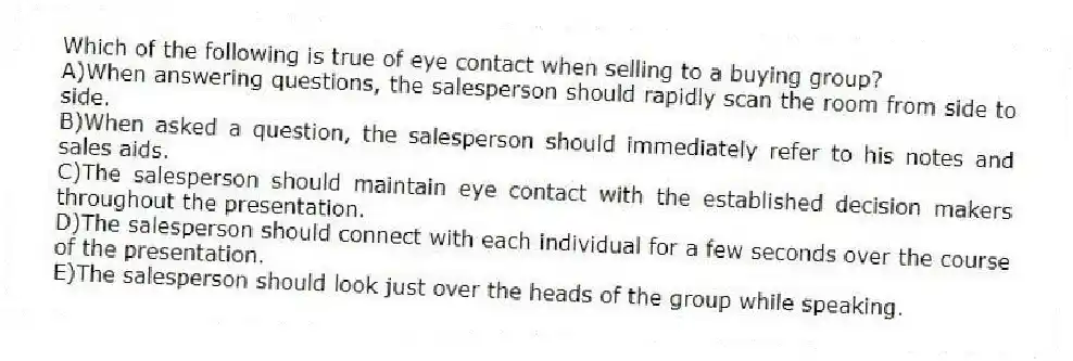 Which of the following is true of eye contact when selling to a buying group?
A)When answering questions, the salesperson should rapidly scan the room from side to side.
B)When asked a question, the salesperson should immediately refer to his notes and sales aids.
C)The salesperson should maintain eye contact with the established decision makers throughout the presentation.
D)The salesperson should connect with each individual for a few seconds over the course of the presentation.
E)The salesperson should look just over the heads of the group while speaking.