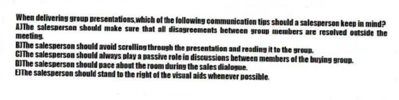 When delivering group presentations,which of the following communication tips should a salesperson keep in mind?
A)The salesperson should make sure that all disagreements between group members are resolved outside the meeting.
B)The salesperson should avoid scrolling through the presentation and reading it to the group.
C)The salesperson should always play a passive role in discussions between members of the buying group.
D)The salesperson should pace about the room during the sales dialogue.
E)The salesperson should stand to the right of the visual aids whenever possible.
