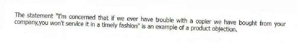 The statement "I'm concerned that if we ever have trouble with a copier we have bought from your company,you won't service it in a timely fashion" is an example of a product objection.