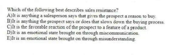 Which of the following best describes sales resistance?
A)It is anything a salesperson says that gives the prospect a reason to buy.
B)It is anything the prospect says or does that slows down the buying process.
C)It is the favorable reaction of the prospect to a feature of a product.
D)It is an emotional state brought on through miscommunication.
E)It is an emotional state brought on through misunderstanding.