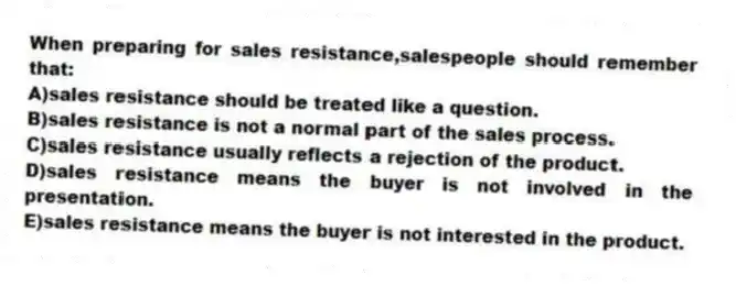 When preparing for sales resistance,salespeople should remember that:
A)sales resistance should be treated like a question.
B)sales resistance is not a normal part of the sales process.
C)sales resistance usually reflects a rejection of the product.
D)sales resistance means the buyer is not involved in the presentation.
E)sales resistance means the buyer is not interested in the product.