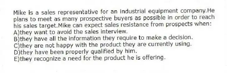 Mike is a sales representative for an industrial equipment company.He plans to meet as many prospective buyers as possible in order to reach his sales target.Mike can expect sales resistance from prospects when:​
A)​they want to avoid the sales interview.
B)they have all the information they require to make a decision.
C)​they are not happy with the product they are currently using.
D)​they have been properly qualified by him.
E)​they recognize a need for the product he is offering.