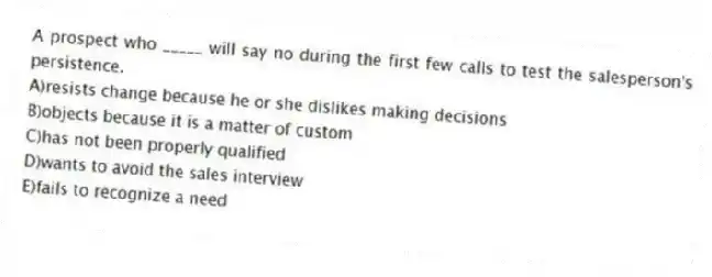 A prospect who _____ will say no during the first few calls to test the salesperson's persistence.
A)resists change because he or she dislikes making decisions
B)objects because it is a matter of custom
C)has not been properly qualified
D)wants to avoid the sales interview
E)fails to recognize a need