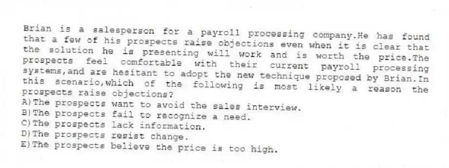 Brian is a salesperson for a payroll processing company.He has found that a few of his prospects raise objections even when it is clear that the solution he is presenting will work and is worth the price.The prospects feel comfortable with their current payroll processing systems,and are hesitant to adopt the new technique proposed by Brian.In this scenario,which of the following is most likely a reason the prospects raise objections?
A)The prospects want to avoid the sales interview.
B)The prospects fail to recognize a need.
C)The prospects lack information.
D)The prospects resist change.
E)The prospects believe the price is too high.