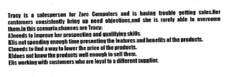 Tracy is a salesperson for Zorc Computers and is having trouble getting sales.Her customers consistently bring up need objections,and she is rarely able to overcome them.In this scenario,chances are Tracy:
A)needs to improve her prospecting and qualifying skills.
B)is not spending enough time presenting the features and benefits of the products.
C)needs to find a way to lower the price of the products.
D)does not know the products well enough to sell them.
E)is working with customers who are loyal to a different supplier.