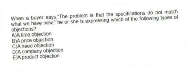 When a buyer says,"The problem is that the specifications do not match what we have now," he or she is expressing which of the following types of objections?
A)A time objection
B)A price objection
C)A need objection
D)A company objection
E)A product objection