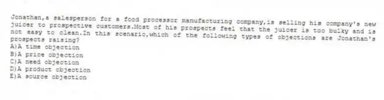 Jonathan,a salesperson for a food processor manufacturing company,is selling his company's new juicer to prospective customers.Most of his prospects feel that the juicer is too bulky and is not easy to clean.In this scenario,which of the following types of objections are Jonathan's prospects raising?
A)A time objection
B)A price objection
C)A need objection
D)A product objection
E)A source objection