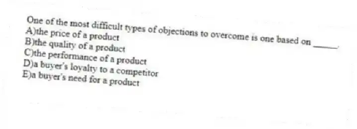 One of the most difficult types of objections to overcome is one based on _____.
A)the price of a product
B)the quality of a product
C)the performance of a product
D)a buyer's loyalty to a competitor
E)a buyer's need for a product