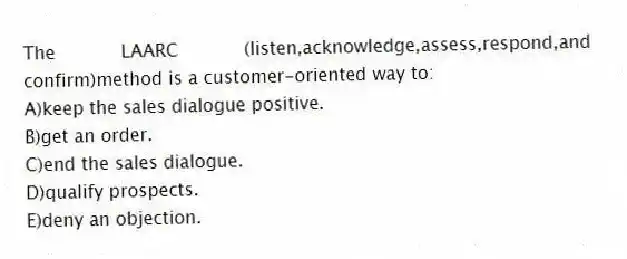 The LAARC (listen,acknowledge,assess,respond,and confirm)method is a customer-oriented way to:
A)keep the sales dialogue positive.
B)get an order.
C)end the sales dialogue.
D)qualify prospects.
E)deny an objection.