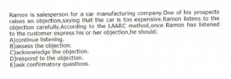 Ramon is salesperson for a car manufacturing company.One of his prospects raises an objection,saying that the car is too expensive.Ramon listens to the objection carefully.According to the LAARC method,once Ramon has listened to the customer express his or her objection,he should:
A)continue listening.
B)assess the objection.
C)acknowledge the objection.
D)respond to the objection.
E)ask confirmatory questions.