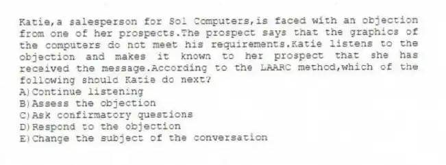 Katie,a salesperson for Sol Computers,is faced with an objection from one of her prospects.The prospect says that the graphics of the computers do not meet his requirements.Katie listens to the objection and makes it known to her prospect that she has received the message.According to the LAARC method,which of the following should Katie do next?
A)Continue listening
B)Assess the objection
C)Ask confirmatory questions
D)Respond to the objection
E)Change the subject of the conversation