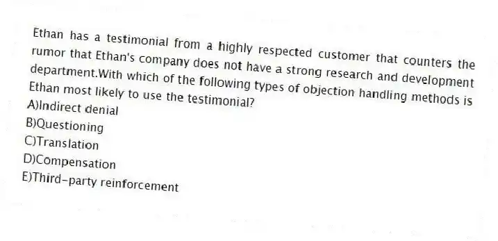 Ethan has a testimonial from a highly respected customer that counters the rumor that Ethan's company does not have a strong research and development department.With which of the following types of objection handling methods is Ethan most likely to use the testimonial?
A)Indirect denial
B)Questioning
C)Translation
D)Compensation
E)Third-party reinforcement