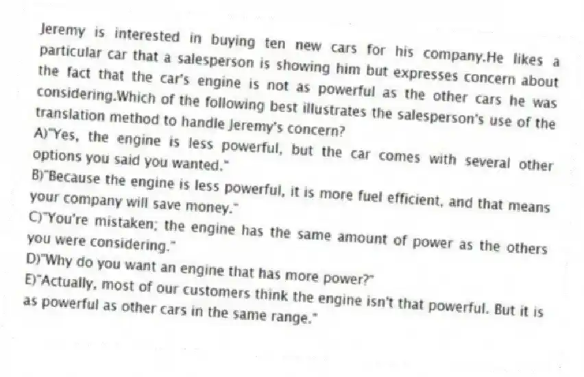 Jeremy is interested in buying ten new cars for his company.He likes a particular car that a salesperson is showing him but expresses concern about the fact that the car's engine is not as powerful as the other cars he was considering.Which of the following best illustrates the salesperson's use of the translation method to handle Jeremy's concern?
A)"Yes, the engine is less powerful, but the car comes with several other options you said you wanted."
B)"Because the engine is less powerful, it is more fuel efficient, and that means your company will save money."
C)"You're mistaken; the engine has the same amount of power as the others you were considering."
D)"Why do you want an engine that has more power?"
E)"Actually, most of our customers think the engine isn't that powerful. But it is as powerful as other cars in the same range."