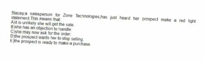 Stacey,a salesperson for Zone Technologies,has just heard her prospect make a red light statement.This means that:
A)it is unlikely she will get the sale.
B)she has an objection to handle.
C)she may now ask for the order.
D)the prospect wants her to stop selling.
E)the prospect is ready to make a purchase.