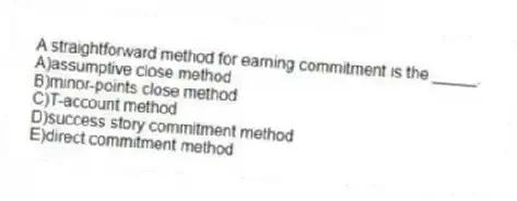 A straightforward method for earning commitment is the _____.
A)assumptive close method
B)minor-points close method
C)T-account method
D)success story commitment method
E)direct commitment method