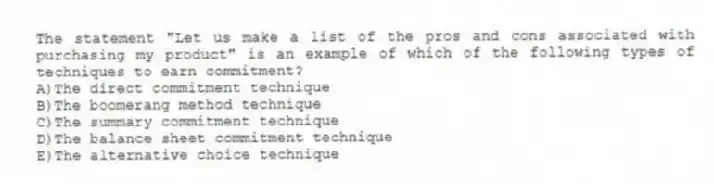 The statement "Let us make a list of the pros and cons associated with purchasing my product" is an example of which of the following types of techniques to earn commitment?​
A)​The direct commitment technique
B)The boomerang method technique
C)​The summary commitment technique
D)​The balance sheet commitment technique
E)​The alternative choice technique
