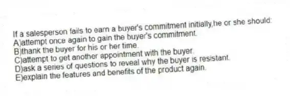 If a salesperson fails to earn a buyer's commitment initially,he or she should:
A)attempt once again to gain the buyer's commitment.
B)thank the buyer for his or her time.
C)attempt to get another appointment with the buyer.
D)ask a series of questions to reveal why the buyer is resistant.
E)explain the features and benefits of the product again.