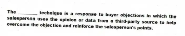 The _________ technique is a response to buyer objections in which the salesperson uses the opinion or data from a third-party source to help overcome the objection and reinforce the salesperson's points.