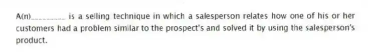 A(n)_________ is a selling technique in which a salesperson relates how one of his or her customers had a problem similar to the prospect's and solved it by using the salesperson's product.