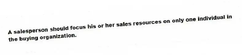 A salesperson should focus his or her sales resources on only one individual in the buying organization.