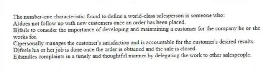 The number-one characteristic found to define a world-class salesperson is someone who:​
A)​does not follow up with new customers once an order has been placed.
B)fails to consider the importance of developing and maintaining a customer for the company he or she works for.​
C)personally manages the customer's satisfaction and is accountable for the customer's desired results.
D)feels his or her job is done once the order is obtained and the sale is closed.​
E)handles complaints in a timely and thoughtful manner by delegating the work to other salespeople.​