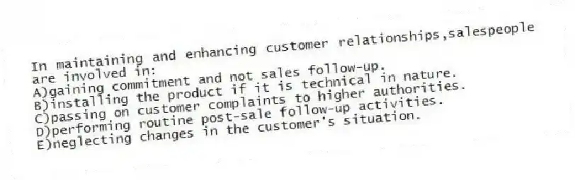 In maintaining and enhancing customer relationships,salespeople are involved in:
A)gaining commitment and not sales follow-up.
B)installing the product if it is technical in nature.
C)passing on customer complaints to higher authorities.
D)performing routine post-sale follow-up activities.
E)neglecting changes in the customer's situation.