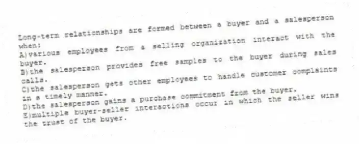 Long-term relationships are formed between a buyer and a salesperson when:
A)various employees from a selling organization interact with the buyer.
B)the salesperson provides free samples to the buyer during sales calls.
C)the salesperson gets other employees to handle customer complaints in a timely manner.
D)the salesperson gains a purchase commitment from the buyer.
E)multiple buyer-seller interactions occur in which the seller wins the trust of the buyer.