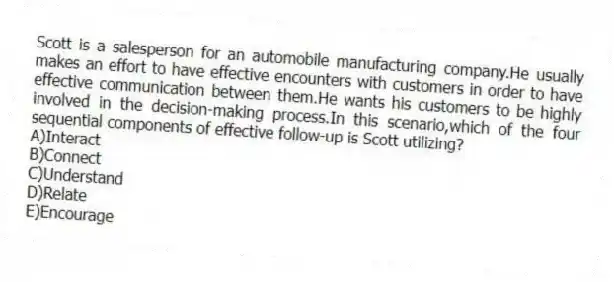 Scott is a salesperson for an automobile manufacturing company.He usually makes an effort to have effective encounters with customers in order to have effective communication between them.He wants his customers to be highly involved in the decision-making process.In this scenario,which of the four sequential components of effective follow-up is Scott utilizing?
A)Interact
B)Connect
C)Understand
D)Relate
E)Encourage