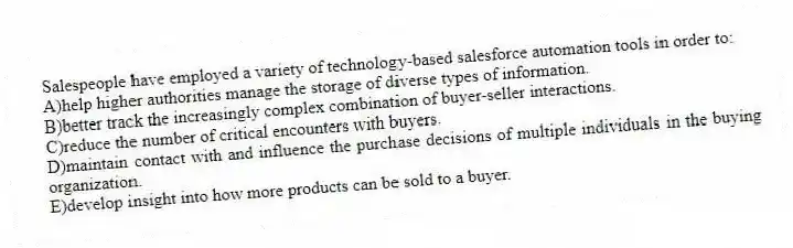 Salespeople have employed a variety of technology-based salesforce automation tools in order to:
A)help higher authorities manage the storage of diverse types of information.
B)better track the increasingly complex combination of buyer-seller interactions.
C)reduce the number of critical encounters with buyers.
D)maintain contact with and influence the purchase decisions of multiple individuals in the buying organization.
E)develop insight into how more products can be sold to a buyer.