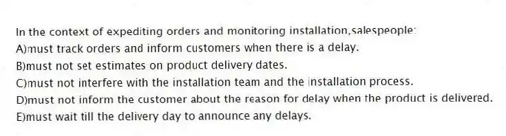 In the context of expediting orders and monitoring installation,salespeople:
A)must track orders and inform customers when there is a delay.
B)must not set estimates on product delivery dates.
C)must not interfere with the installation team and the installation process.
D)must not inform the customer about the reason for delay when the product is delivered.
E)must wait till the delivery day to announce any delays.