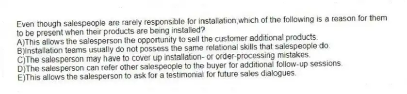 Even though salespeople are rarely responsible for installation,which of the following is a reason for them to be present when their products are being installed?
A)This allows the salesperson the opportunity to sell the customer additional products.
B)Installation teams usually do not possess the same relational skills that salespeople do.
C)The salesperson may have to cover up installation- or order-processing mistakes.
D)The salesperson can refer other salespeople to the buyer for additional follow-up sessions.
E)This allows the salesperson to ask for a testimonial for future sales dialogues.