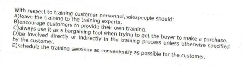 With respect to training customer personnel,salespeople should:
A)leave the training to the training experts.
B)encourage customers to provide their own training.
C)always use it as a bargaining tool when trying to get the buyer to make a purchase.
D)be involved directly or indirectly in the training process unless otherwise specified by the customer.
E)schedule the training sessions as conveniently as possible for the customer.