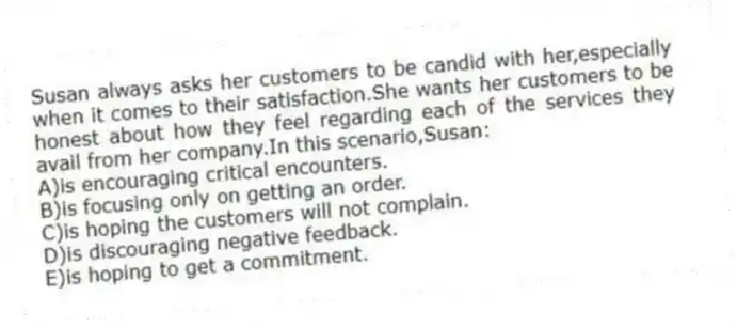 Susan always asks her customers to be candid with her,especially when it comes to their satisfaction.She wants her customers to be honest about how they feel regarding each of the services they avail from her company.In this scenario,Susan:
A)is encouraging critical encounters.
B)is focusing only on getting an order.
C)is hoping the customers will not complain.
D)is discouraging negative feedback.
E)is hoping to get a commitment.
