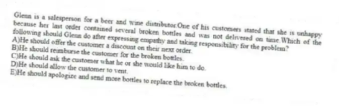 Glenn is a salesperson for a beer and wine distributor.One of his customers stated that she is unhappy because her last order contained several broken bottles and was not delivered on time.Which of the following should Glenn do after expressing empathy and taking responsibility for the problem?
A)He should offer the customer a discount on their next order.
B)He should reimburse the customer for the broken bottles.
C)He should ask the customer what he or she would like him to do.
D)He should allow the customer to vent.
E)He should apologize and send more bottles to replace the broken bottles.