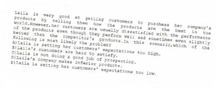 Laila is very good at getting customers to purchase her company's products by telling them how the products are the best in the world.However,her customers are usually dissatisfied with the performance of the products even though they perform well and sometimes even slightly better than the competitor's products.In this scenario,which of the following is most likely the problem?​
A)​Laila is setting her customers' expectations too high.
B)Laila's customers are hard to satisfy.​
C)Laila is not doing a good job of prospecting.
D)Laila's company makes inferior products.​
E)Laila is setting her customers' expectations too low.​