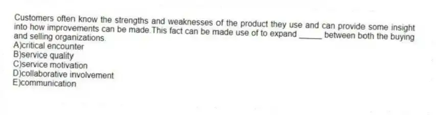 Customers often know the strengths and weaknesses of the product they use and can provide some insight into how improvements can be made.This fact can be made use of to expand _____ between both the buying and selling organizations.
A)critical encounter
B)service quality
C)service motivation
D)collaborative involvement
E)communication