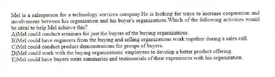 Mel is a salesperson for a technology services company.He is looking for ways to increase cooperation and involvement between his organization and his buyer's organizations.Which of the following activities would be ideal to help Mel achieve this?
A)Mel could conduct seminars for just the buyers of the buying organizations.
B)Mel could have engineers from the buying and selling organizations work together during a sales call.
C)Mel could conduct product demonstrations for groups of buyers.
D)Mel could work with the buying organizations' employees to develop a better product offering.
E)Mel could have buyers write summaries and testimonials of their experiences with his organization.