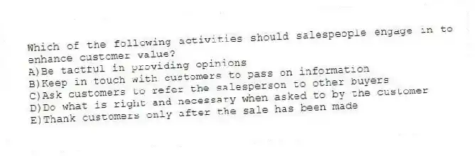 Which of the following activities should salespeople engage in to enhance customer value?
A)Be tactful in providing opinions
B)Keep in touch with customers to pass on information
C)Ask customers to refer the salesperson to other buyers
D)Do what is right and necessary when asked to by the customer
E)Thank customers only after the sale has been made